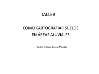 COMO CARTOGRAFIAR SUELOS
EN ÁREAS ALUVIALES
Carlos Enrique Castro Méndez
TALLER
 