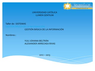 UNIVERSIDAD CATÓLICA
                         LUMEN GENTIUM


Taller de : SISTEMAS
GESTIÓN BÁSICA DE LA INFORMACIÓN
                   GESTIÓN BÁSICA DE LA INFORMACIÓN

Nombres :

                YULI JOHANA BELTRÁN
                ALEXANDER ARRECHEA RIVAS



                             2012 – 2013
 