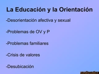 La Educación y la Orientación
-Desorientación afectiva y sexual

-Problemas de OV y P

-Problemas familiares

-Crisis de valores

-Desubicación
 