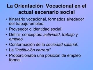 La Orientación Vocacional en el
    actual escenario social
•  Itinerario vocacional, formados alrededor
   del trabajo-empleo.
•  Proveedor d identidad social.
•  Definir conceptos: actividad, trabajo y
   empleo.
•  Conformación de la sociedad salarial.
•  La “Institución carrera”
•  Proporcionaba una posición de empleo
   formal.
 