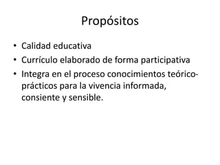 Propósitos
• Calidad educativa
• Currículo elaborado de forma participativa
• Integra en el proceso conocimientos teórico-
prácticos para la vivencia informada,
consiente y sensible.
 