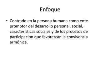 Enfoque
• Centrado en la persona humana como ente
promotor del desarrollo personal, social,
características sociales y de los procesos de
participación que favorezcan la convivencia
armónica.
 