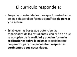 El currículo responde a:
• Propiciar oportunidades para que los estudiantes
del país desarrollen formas científicas de pensar
y de actuar.
• Establecer las bases que potencien las
capacidades de los estudiantes, con el fin de que
se apropien de la realidad y puedan formular
explicaciones sobre la misma; especialmente,
prepararlos para que encuentren respuestas
pertinentes a sus necesidades.
 