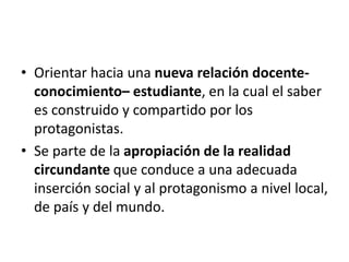 • Orientar hacia una nueva relación docente-
conocimiento– estudiante, en la cual el saber
es construido y compartido por los
protagonistas.
• Se parte de la apropiación de la realidad
circundante que conduce a una adecuada
inserción social y al protagonismo a nivel local,
de país y del mundo.
 