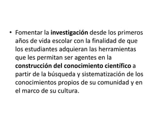 • Fomentar la investigación desde los primeros
años de vida escolar con la finalidad de que
los estudiantes adquieran las herramientas
que les permitan ser agentes en la
construcción del conocimiento científico a
partir de la búsqueda y sistematización de los
conocimientos propios de su comunidad y en
el marco de su cultura.
 