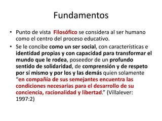 Fundamentos
• Punto de vista Filosófico se considera al ser humano
como el centro del proceso educativo.
• Se le concibe como un ser social, con características e
identidad propias y con capacidad para transformar el
mundo que le rodea, poseedor de un profundo
sentido de solidaridad, de comprensión y de respeto
por sí mismo y por los y las demás quien solamente
“en compañía de sus semejantes encuentra las
condiciones necesarias para el desarrollo de su
conciencia, racionalidad y libertad.” (Villalever:
1997:2)
 