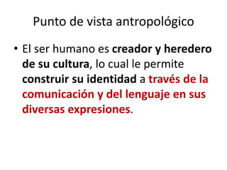 Punto de vista antropológico
• El ser humano es creador y heredero
de su cultura, lo cual le permite
construir su identidad a través de la
comunicación y del lenguaje en sus
diversas expresiones.
 