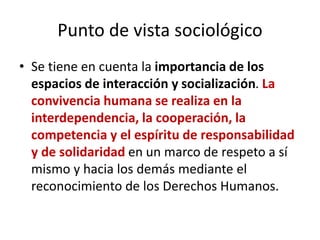 Punto de vista sociológico
• Se tiene en cuenta la importancia de los
espacios de interacción y socialización. La
convivencia humana se realiza en la
interdependencia, la cooperación, la
competencia y el espíritu de responsabilidad
y de solidaridad en un marco de respeto a sí
mismo y hacia los demás mediante el
reconocimiento de los Derechos Humanos.
 