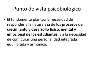 Punto de vista psicobiológico
• El fundamento plantea la necesidad de
responder a la naturaleza de los procesos de
crecimiento y desarrollo físico, mental y
emocional de los estudiantes, y a la necesidad
de configurar una personalidad integrada
equilibrada y armónica.
 