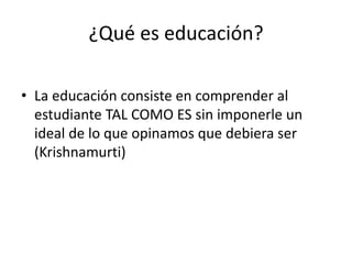 ¿Qué es educación?
• La educación consiste en comprender al
estudiante TAL COMO ES sin imponerle un
ideal de lo que opinamos que debiera ser
(Krishnamurti)
 