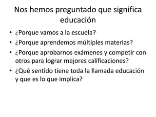 Nos hemos preguntado que significa
educación
• ¿Porque vamos a la escuela?
• ¿Porque aprendemos múltiples materias?
• ¿Porque aprobarnos exámenes y competir con
otros para lograr mejores calificaciones?
• ¿Qué sentido tiene toda la llamada educación
y que es lo que implica?
 