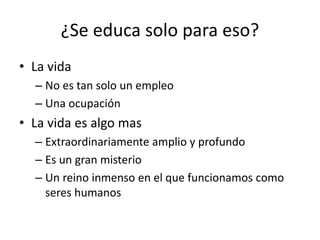 ¿Se educa solo para eso?
• La vida
– No es tan solo un empleo
– Una ocupación
• La vida es algo mas
– Extraordinariamente amplio y profundo
– Es un gran misterio
– Un reino inmenso en el que funcionamos como
seres humanos
 