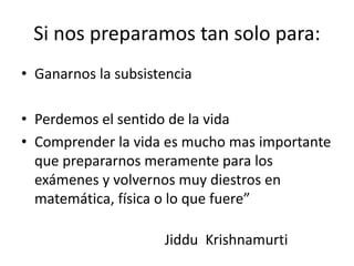 Si nos preparamos tan solo para:
• Ganarnos la subsistencia
• Perdemos el sentido de la vida
• Comprender la vida es mucho mas importante
que prepararnos meramente para los
exámenes y volvernos muy diestros en
matemática, física o lo que fuere”
Jiddu Krishnamurti
 