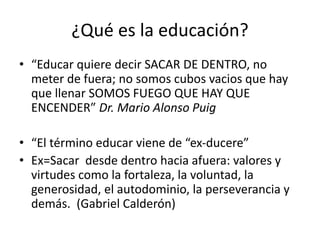 ¿Qué es la educación?
• “Educar quiere decir SACAR DE DENTRO, no
meter de fuera; no somos cubos vacios que hay
que llenar SOMOS FUEGO QUE HAY QUE
ENCENDER” Dr. Mario Alonso Puig
• “El término educar viene de “ex-ducere”
• Ex=Sacar desde dentro hacia afuera: valores y
virtudes como la fortaleza, la voluntad, la
generosidad, el autodominio, la perseverancia y
demás. (Gabriel Calderón)
 