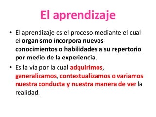 El aprendizaje
• El aprendizaje es el proceso mediante el cual
el organismo incorpora nuevos
conocimientos o habilidades a su repertorio
por medio de la experiencia.
• Es la vía por la cual adquirimos,
generalizamos, contextualizamos o variamos
nuestra conducta y nuestra manera de ver la
realidad.
 