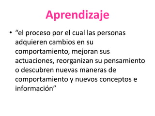 Aprendizaje
• “el proceso por el cual las personas
adquieren cambios en su
comportamiento, mejoran sus
actuaciones, reorganizan su pensamiento
o descubren nuevas maneras de
comportamiento y nuevos conceptos e
información”
 