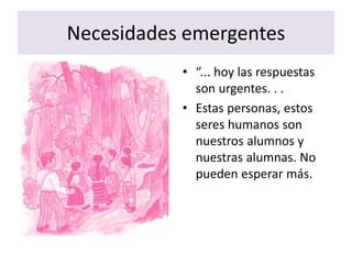 Necesidades emergentes
• “... hoy las respuestas
son urgentes. . .
• Estas personas, estos
seres humanos son
nuestros alumnos y
nuestras alumnas. No
pueden esperar más.
 