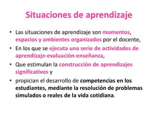 Situaciones de aprendizaje
• Las situaciones de aprendizaje son momentos,
espacios y ambientes organizados por el docente,
• En los que se ejecuta una serie de actividades de
aprendizaje-evaluación-enseñanza,
• Que estimulan la construcción de aprendizajes
significativos y
• propician el desarrollo de competencias en los
estudiantes, mediante la resolución de problemas
simulados o reales de la vida cotidiana.
 