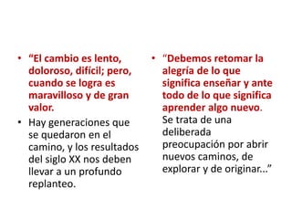 • “El cambio es lento,
doloroso, difícil; pero,
cuando se logra es
maravilloso y de gran
valor.
• Hay generaciones que
se quedaron en el
camino, y los resultados
del siglo XX nos deben
llevar a un profundo
replanteo.
• “Debemos retomar la
alegría de lo que
significa enseñar y ante
todo de lo que significa
aprender algo nuevo.
Se trata de una
deliberada
preocupación por abrir
nuevos caminos, de
explorar y de originar...”
 