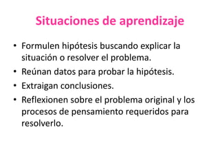 Situaciones de aprendizaje
• Formulen hipótesis buscando explicar la
situación o resolver el problema.
• Reúnan datos para probar la hipótesis.
• Extraigan conclusiones.
• Reflexionen sobre el problema original y los
procesos de pensamiento requeridos para
resolverlo.
 