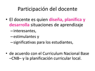 Participación del docente
• El docente es quien diseña, planifica y
desarrolla situaciones de aprendizaje
–interesantes,
–estimulantes y
–significativas para los estudiantes,
• de acuerdo con el Curriculum Nacional Base
–CNB– y la planificación curricular local.
 