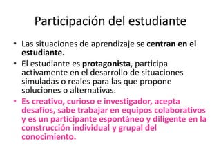 Participación del estudiante
• Las situaciones de aprendizaje se centran en el
estudiante.
• El estudiante es protagonista, participa
activamente en el desarrollo de situaciones
simuladas o reales para las que propone
soluciones o alternativas.
• Es creativo, curioso e investigador, acepta
desafíos, sabe trabajar en equipos colaborativos
y es un participante espontáneo y diligente en la
construcción individual y grupal del
conocimiento.
 