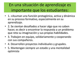 En una situación de aprendizaje es
importante que los estudiantes:
• 1. «Asuman una función protagónica, activa y dinámica
en su proceso formativo, especialmente en su
aprendizaje.
• 2. Se sientan desafiados a hacer algo que no saben
hacer, es decir a encontrar la respuesta a un problema
que reta su imaginación y sus propias habilidades.
• 3. Trabajen en equipo, solidariamente y cooperando
con sus compañeros.
• 4. Desarrollen proyectos individuales y grupales.
• 5. Mantengan siempre un estado y una mentalidad
optimista
 