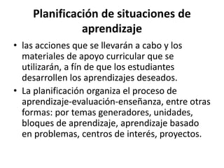 Planificación de situaciones de
aprendizaje
• las acciones que se llevarán a cabo y los
materiales de apoyo curricular que se
utilizarán, a fín de que los estudiantes
desarrollen los aprendizajes deseados.
• La planificación organiza el proceso de
aprendizaje-evaluación-enseñanza, entre otras
formas: por temas generadores, unidades,
bloques de aprendizaje, aprendizaje basado
en problemas, centros de interés, proyectos.
 