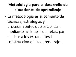 Metodología para el desarrollo de
situaciones de aprendizaje
• La metodología es el conjunto de
técnicas, estrategias y
procedimientos que se aplican,
mediante acciones concretas, para
facilitar a los estudiantes la
construcción de su aprendizaje.
 