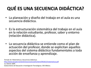 QUÉ ES UNA SECUENCIA DIDÁCTICA?
• La planeación y diseño del trabajo en el aula es una
secuencia didáctica.
• Es la estructuración sistemática del trabajo en el aula
en la relación estudiante, profesor, saber y entorno
(relación didáctica).
• La secuencia didáctica se entiende como el plan de
actuación del profesor, donde se explicitan aquellos
aspectos del sistema didáctico fundamentales a toda
acción de enseñanza y aprendizaje.
Tomado de: Matemáticas y Secuencias didácticas.
http://www.sep.gob.mx/work/resources/LocalContent/39526/1/matematicas.pdf
1a. Edición 2004.
Subsecretaría de Educación e Investigación Tecnológicas. SEP, México.
 