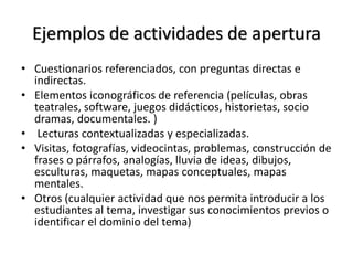 Ejemplos de actividades de apertura
• Cuestionarios referenciados, con preguntas directas e
indirectas.
• Elementos iconográficos de referencia (películas, obras
teatrales, software, juegos didácticos, historietas, socio
dramas, documentales. )
• Lecturas contextualizadas y especializadas.
• Visitas, fotografías, videocintas, problemas, construcción de
frases o párrafos, analogías, lluvia de ideas, dibujos,
esculturas, maquetas, mapas conceptuales, mapas
mentales.
• Otros (cualquier actividad que nos permita introducir a los
estudiantes al tema, investigar sus conocimientos previos o
identificar el dominio del tema)
 