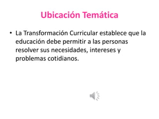 Ubicación Temática
• La Transformación Curricular establece que la
educación debe permitir a las personas
resolver sus necesidades, intereses y
problemas cotidianos.
 