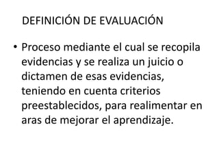 DEFINICIÓN DE EVALUACIÓN
• Proceso mediante el cual se recopila
evidencias y se realiza un juicio o
dictamen de esas evidencias,
teniendo en cuenta criterios
preestablecidos, para realimentar en
aras de mejorar el aprendizaje.
 
