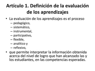 Artículo 1. Definición de la evaluación
de los aprendizajes
• La evaluación de los aprendizajes es el proceso
– pedagógico,
– sistemático,
– instrumental,
– participativo,
– flexible,
– analítico y
– reflexivo,
• que permite interpretar la información obtenida
acerca del nivel de logro que han alcanzado las y
los estudiantes, en las competencias esperadas.
 