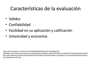 Características de la evaluación
• Validez
• Confiabilidad
• Facilidad en su aplicación y calificación
• Univocidad y economía
https://books.google.com.gt/books?id=NdKUBgAAQBAJ&pg=RA2-PA42&lpg=RA2-
PA42&dq=univocidad+de+las+pruebas+objetivas&source=bl&ots=3NO7Iwl3nD&sig=Hmjz8NZaCXfUesMwhGd6W1C42W8
&hl=es&sa=X&ved=0ahUKEwjJ9cXp79DRAhVG5iYKHZMGC14Q6AEIGDAA#v=onepage&q=univocidad%20de%20las%20pru
ebas%20objetivas&f=false
 
