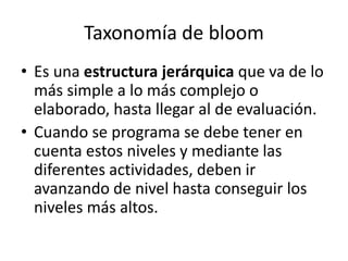 Taxonomía de bloom
• Es una estructura jerárquica que va de lo
más simple a lo más complejo o
elaborado, hasta llegar al de evaluación.
• Cuando se programa se debe tener en
cuenta estos niveles y mediante las
diferentes actividades, deben ir
avanzando de nivel hasta conseguir los
niveles más altos.
 