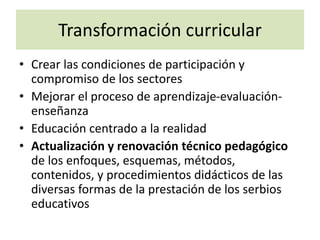 Transformación curricular
• Crear las condiciones de participación y
compromiso de los sectores
• Mejorar el proceso de aprendizaje-evaluación-
enseñanza
• Educación centrado a la realidad
• Actualización y renovación técnico pedagógico
de los enfoques, esquemas, métodos,
contenidos, y procedimientos didácticos de las
diversas formas de la prestación de los serbios
educativos
 