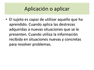 Aplicación o aplicar
• El sujeto es capaz de utilizar aquello que ha
aprendido. Cuando aplica las destrezas
adquiridas a nuevas situaciones que se le
presenten. Cuando utiliza la información
recibida en situaciones nuevas y concretas
para resolver problemas.
 