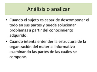 Análisis o analizar
• Cuando el sujeto es capaz de descomponer el
todo en sus partes y puede solucionar
problemas a partir del conocimiento
adquirido.
• Cuando intenta entender la estructura de la
organización del material informativo
examinando las partes de las cuáles se
compone.
 