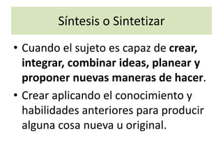 Síntesis o Sintetizar
• Cuando el sujeto es capaz de crear,
integrar, combinar ideas, planear y
proponer nuevas maneras de hacer.
• Crear aplicando el conocimiento y
habilidades anteriores para producir
alguna cosa nueva u original.
 