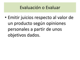 Evaluación o Evaluar
• Emitir juicios respecto al valor de
un producto según opiniones
personales a partir de unos
objetivos dados.
 