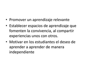 • Promover un aprendizaje relevante
• Establecer espacios de aprendizaje que
fomenten la convivencia, al compartir
experiencias unos con otros.
• Motivar en los estudiantes el deseo de
aprender a aprender de manera
independiente
 