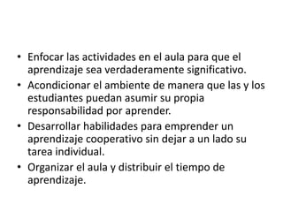 • Enfocar las actividades en el aula para que el
aprendizaje sea verdaderamente significativo.
• Acondicionar el ambiente de manera que las y los
estudiantes puedan asumir su propia
responsabilidad por aprender.
• Desarrollar habilidades para emprender un
aprendizaje cooperativo sin dejar a un lado su
tarea individual.
• Organizar el aula y distribuir el tiempo de
aprendizaje.
 