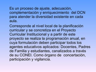 Es un proceso de ajuste, adecuación, complementación y enriquecimiento  del DCN para atender la diversidad existente en cada aula. Corresponde al nivel local de la planificación curricular y se concretiza en el Proyecto Curricular Institucional y a partir de este proyecto se realiza la programación anual, en cuya formulación deben participar todos los agentes educativos aplicados: Docentes, Padres de Familia y estudiantes, canalizados a través de su CONEI. Como órgano de  concertación, participación y vigilancia. 