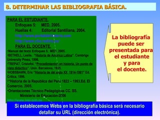 8. DETERMINAR LAS BIBLIOGRAFIA BÁSICA. PARA EL ESTUDIANTE. Enfoques 5:  MED, 2005. Huellas 4:  Editorial Santillana, 2004. http://www.portaldehistoria.com  http://www.clio.rediris.es/ PARA EL DOCENTE. Manual del texto Enfoques 5.  MED, 2005. BETHELL, Leslie.  “ Historia de América Latina ”. Cambrige University Press, 1996. TREPAT, Cristofol. “ Procedimientos en historia. Un punto de vista didáctico ”. Univ. Barcelona, 1995. HOBSBAWN, Eric “ Historia de del siglo XX  1914-1991 ” Ed. Crítica, 1996. “ Historia de la Republica del Perú 1822 – 1993.Ed. El Comercio, 2005. Orientaciones Técnico Pedagógicas CC. SS.   Ministerio de Educación-2006 http :// www.inei.gob.pe La bibliografía  puede ser  presentada para  el estudiante y para  el docente. Si establecemos Webs en la bibliografía básica será necesario detallar su URL (dirección electrónica). 