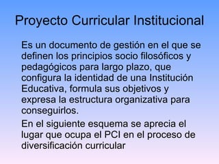 Proyecto Curricular Institucional Es un documento de gestión en el que se definen los principios socio filosóficos y pedagógicos para largo plazo, que configura la identidad de una Institución Educativa, formula sus objetivos y expresa la estructura organizativa para conseguirlos. En el siguiente esquema se aprecia el lugar que ocupa el PCI en el proceso de diversificación curricular 