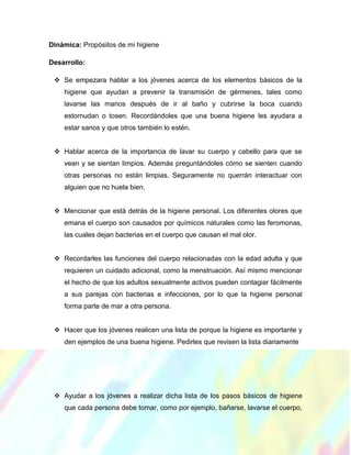 Dinámica: Propósitos de mi higiene
Desarrollo:
 Se empezara hablar a los jóvenes acerca de los elementos básicos de la
higiene que ayudan a prevenir la transmisión de gérmenes, tales como
lavarse las manos después de ir al baño y cubrirse la boca cuando
estornudan o tosen. Recordándoles que una buena higiene les ayudara a
estar sanos y que otros también lo estén.
 Hablar acerca de la importancia de lavar su cuerpo y cabello para que se
vean y se sientan limpios. Además preguntándoles cómo se sienten cuando
otras personas no están limpias. Seguramente no querrán interactuar con
alguien que no huela bien.
 Mencionar que está detrás de la higiene personal. Los diferentes olores que
emana el cuerpo son causados por químicos naturales como las feromonas,
las cuales dejan bacterias en el cuerpo que causan el mal olor.
 Recordarles las funciones del cuerpo relacionadas con la edad adulta y que
requieren un cuidado adicional, como la menstruación. Así mismo mencionar
el hecho de que los adultos sexualmente activos pueden contagiar fácilmente
a sus parejas con bacterias e infecciones, por lo que la higiene personal
forma parte de mar a otra persona.
 Hacer que los jóvenes realicen una lista de porque la higiene es importante y
den ejemplos de una buena higiene. Pedirles que revisen la lista diariamente
 Ayudar a los jóvenes a realizar dicha lista de los pasos básicos de higiene
que cada persona debe tomar, como por ejemplo, bañarse, lavarse el cuerpo,
 
