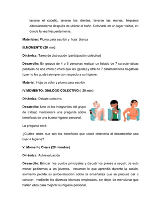 lavarse el cabello, lavarse los dientes, lavarse las manos, limpiarse
adecuadamente después de utilizar el baño. Colocarla en un lugar visible, en
donde la vea frecuentemente.
Materiales: Pluma para escribir y hoja blanca
III.MOMENTO (20 min)
Dinámica: Tarea de distracción (participación colectiva)
Desarrollo: En grupos de 4 o 5 personas realizar un listado de 7 características
positivas de una chica o chico que les (guste) y otra de 7 características negativas
(que no les guste) siempre con respecto a su higiene.
Material: Hoja de color y pluma para escribir
IV.MOMENTO: DIALOGO COLECTIVO ( 20 min)
Dinámica: Debate colectivo
Desarrollo: Uno de los integrantes del grupo
de trabajo mencionara una pregunta sobre
beneficios de una buena higiene personal.
La pregunta será:
¿Cuáles crees que son los beneficios que usted obtendría al desempeñar una
buena higiene?
V. Momento Cierre (20 minutos)
Dinámica: Autoevaluación
Desarrollo: Brindar los puntos principales y discutir los planes a seguir, de esta
menar pediremos a los jóvenes, resuman lo que aprendió durante la sesión,
asimismo pedirle su autoevaluación sobre la enseñanza que se procuró dar a
conocer, mediante las diversas técnicas empleadas, sin dejar de mencionar que
harían ellos para mejorar su higiene personal.
 