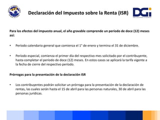 Para los efectos del impuesto anual, el año gravable comprende un período de doce (12) meses
así:
• Período calendario general que comienza el 1° de enero y termina el 31 de diciembre.
• Período especial, comienza el primer día del respectivo mes solicitado por el contribuyente,
hasta completar el período de doce (12) meses. En estos casos se aplicará la tarifa vigente a
la fecha de cierre del respectivo período.
Prórrogas para la presentación de la declaración ISR
• Los contribuyentes podrán solicitar un prórroga para la presentación de la declaración de
rentas, las cuales serán hasta el 15 de abril para las personas naturales, 30 de abril para las
personas jurídicas.
Declaración del Impuesto sobre la Renta (ISR)
 