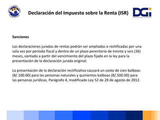 Declaración del Impuesto sobre la Renta (ISR)
Sanciones
Las declaraciones juradas de rentas podrán ser ampliadas o rectificadas por una
sola vez por período fiscal y dentro de un plazo perentorio de treinta y seis (36)
meses, contado a partir del vencimiento del plazo fijado en la ley para la
presentación de la declaración jurada original.
La presentación de la declaración rectificativa causará un costo de cien balboas
(B/.100.00) para las personas naturales y quinientos balboas (B/.500.00) para
las personas jurídicas. Parágrafo 4, modificado Ley 52 de 28 de agosto de 2012.
 